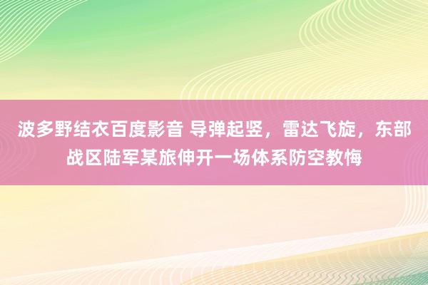 波多野结衣百度影音 导弹起竖，雷达飞旋，东部战区陆军某旅伸开一场体系防空教悔