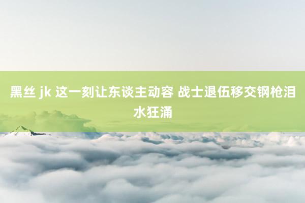 黑丝 jk 这一刻让东谈主动容 战士退伍移交钢枪泪水狂涌