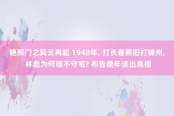艳照门之风云再起 1948年， 打长春照旧打锦州， 林彪为何魂不守宅? 布告晚年谈出真相