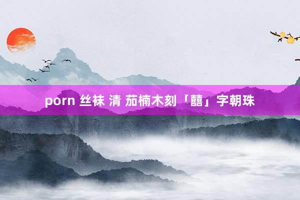 porn 丝袜 清 茄楠木刻「囍」字朝珠