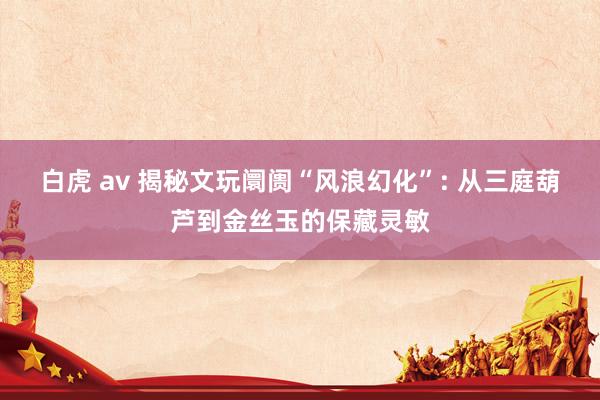 白虎 av 揭秘文玩阛阓“风浪幻化”: 从三庭葫芦到金丝玉的保藏灵敏