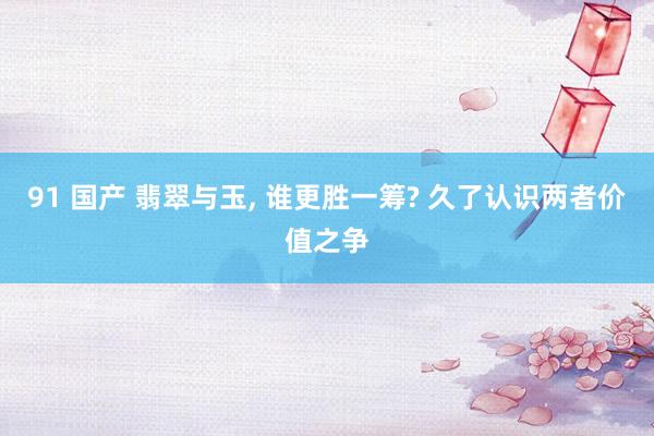91 国产 翡翠与玉， 谁更胜一筹? 久了认识两者价值之争