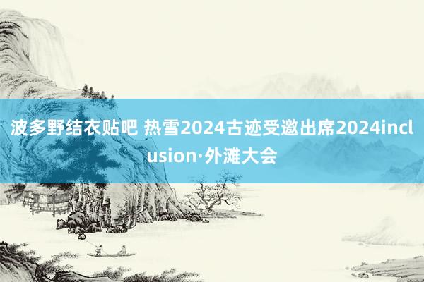 波多野结衣贴吧 热雪2024古迹受邀出席2024inclusion·外滩大会