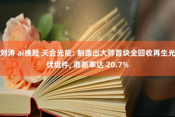 刘涛 ai换脸 天合光能: 制造出大师首块全回收再生光伏组件， 鼎新率达 20.7%
