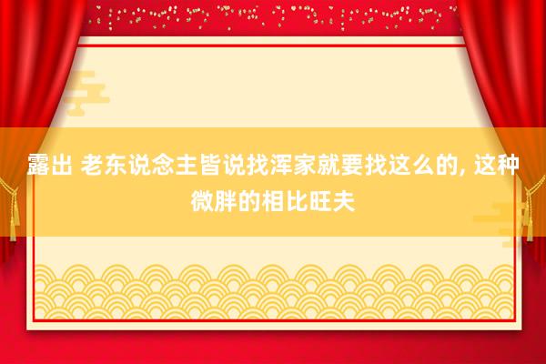 露出 老东说念主皆说找浑家就要找这么的， 这种微胖的相比旺夫