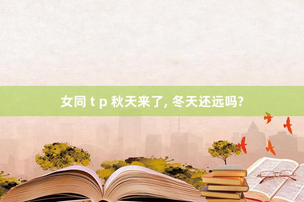 女同 t p 秋天来了， 冬天还远吗?
