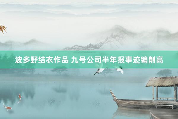 波多野结衣作品 九号公司半年报事迹编削高