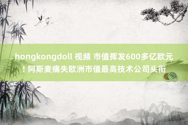 hongkongdoll 视频 市值挥发600多亿欧元! 阿斯麦痛失欧洲市值最高技术公司头衔