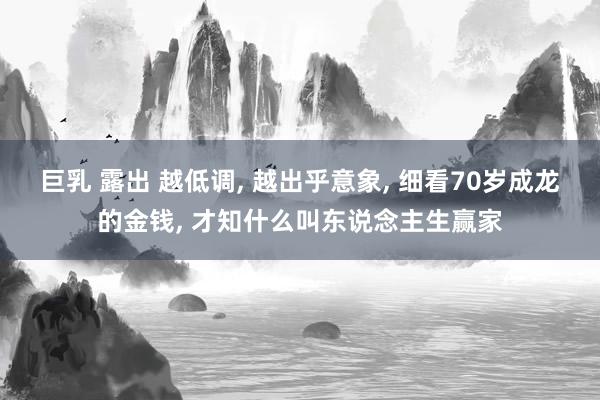 巨乳 露出 越低调， 越出乎意象， 细看70岁成龙的金钱， 才知什么叫东说念主生赢家