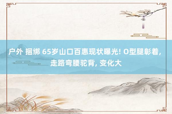 户外 捆绑 65岁山口百惠现状曝光! O型腿彰着， 走路弯腰驼背， 变化大