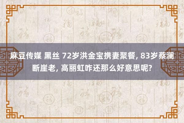 麻豆传媒 黑丝 72岁洪金宝携妻聚餐， 83岁蔡澜断崖老， 高丽虹咋还那么好意思呢?