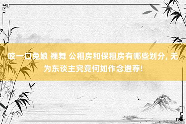 咬一口兔娘 裸舞 公租房和保租房有哪些划分， 无为东谈主究竟何如作念遴荐!