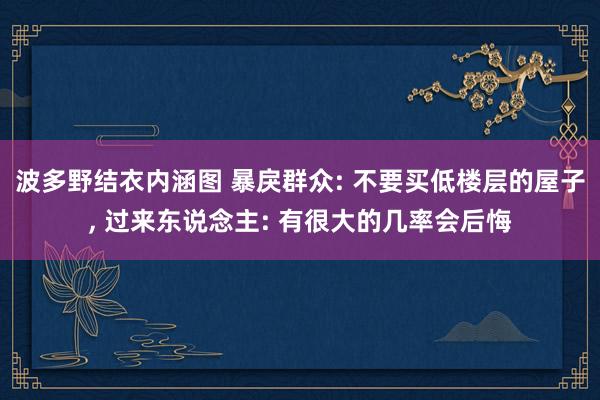 波多野结衣内涵图 暴戾群众: 不要买低楼层的屋子， 过来东说念主: 有很大的几率会后悔