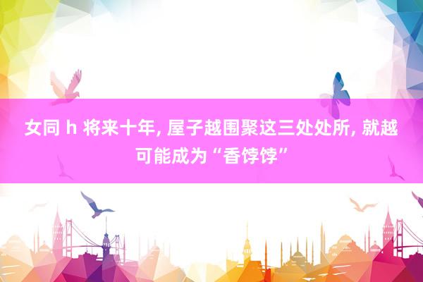女同 h 将来十年， 屋子越围聚这三处处所， 就越可能成为“香饽饽”