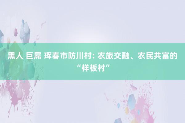 黑人 巨屌 珲春市防川村: 农旅交融、农民共富的“样板村”