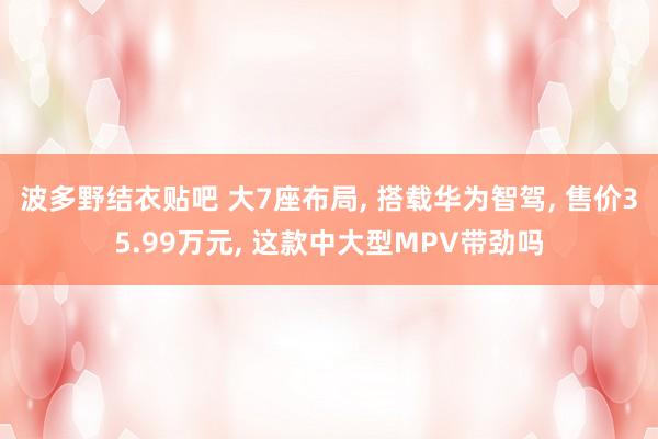 波多野结衣贴吧 大7座布局， 搭载华为智驾， 售价35.99万元， 这款中大型MPV带劲吗