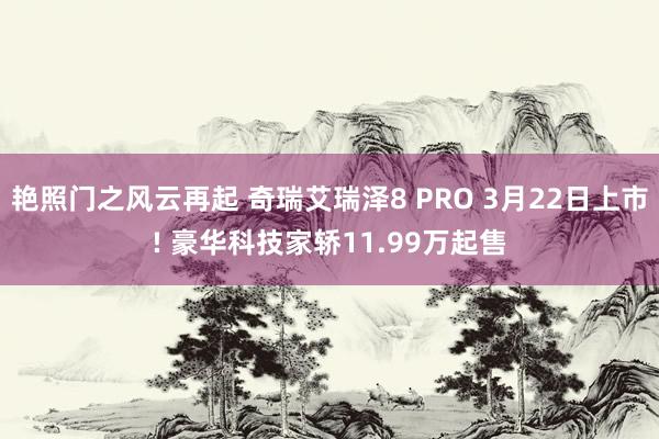 艳照门之风云再起 奇瑞艾瑞泽8 PRO 3月22日上市! 豪华科技家轿11.99万起售