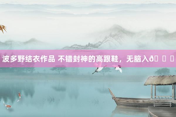 波多野结衣作品 不错封神的高跟鞋，无脑入😝