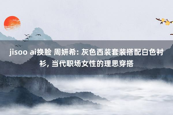 jisoo ai换脸 周妍希: 灰色西装套装搭配白色衬衫， 当代职场女性的理思穿搭