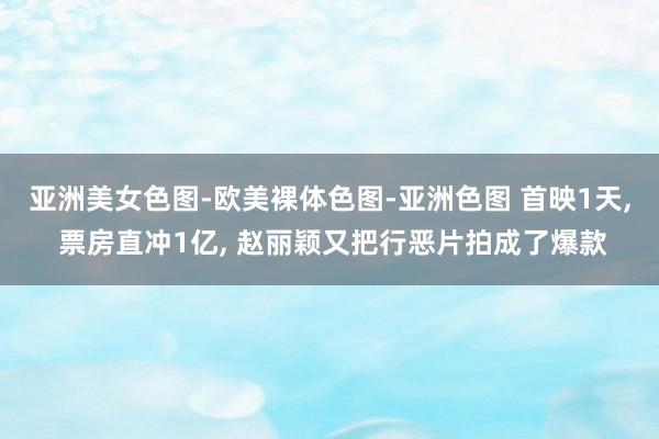 亚洲美女色图-欧美裸体色图-亚洲色图 首映1天， 票房直冲1亿， 赵丽颖又把行恶片拍成了爆款