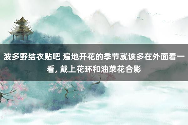 波多野结衣贴吧 遍地开花的季节就该多在外面看一看， 戴上花环和油菜花合影