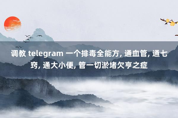 调教 telegram 一个排毒全能方， 通血管， 通七窍， 通大小便， 管一切淤堵欠亨之症