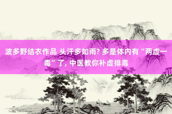 波多野结衣作品 头汗多如雨? 多是体内有“两虚一毒”了， 中医教你补虚排毒