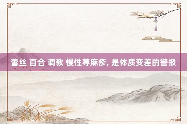 蕾丝 百合 调教 慢性荨麻疹， 是体质变差的警报