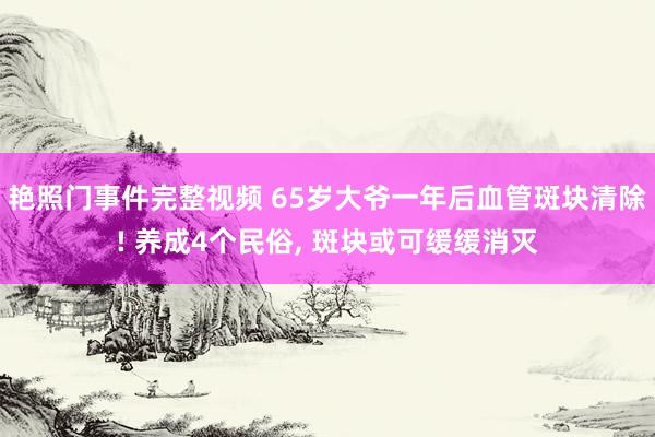 艳照门事件完整视频 65岁大爷一年后血管斑块清除! 养成4个民俗， 斑块或可缓缓消灭