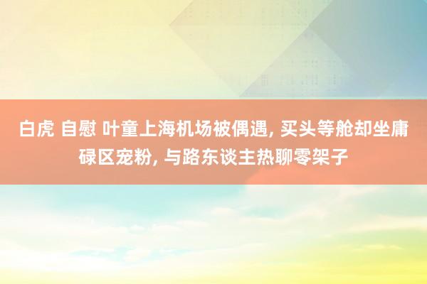 白虎 自慰 叶童上海机场被偶遇， 买头等舱却坐庸碌区宠粉， 与路东谈主热聊零架子