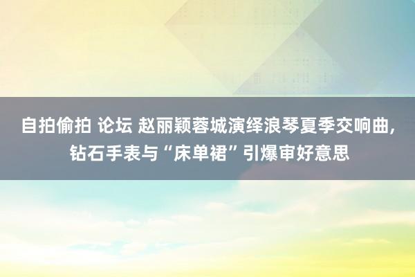 自拍偷拍 论坛 赵丽颖蓉城演绎浪琴夏季交响曲， 钻石手表与“床单裙”引爆审好意思