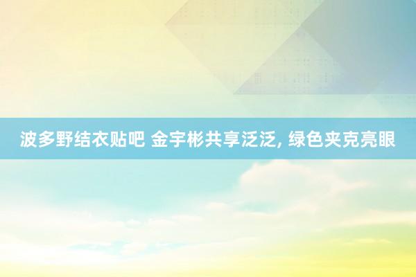 波多野结衣贴吧 金宇彬共享泛泛， 绿色夹克亮眼