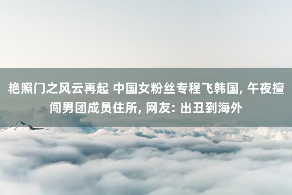 艳照门之风云再起 中国女粉丝专程飞韩国， 午夜擅闯男团成员住所， 网友: 出丑到海外