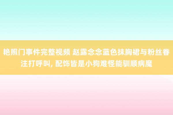 艳照门事件完整视频 赵露念念蓝色抹胸裙与粉丝眷注打呼叫， 配饰皆是小狗难怪能驯顺病魔