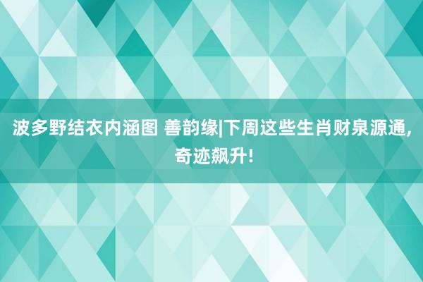 波多野结衣内涵图 善韵缘|下周这些生肖财泉源通， 奇迹飙升!