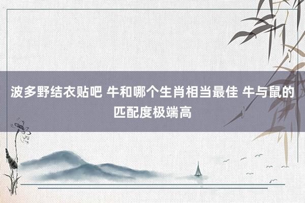波多野结衣贴吧 牛和哪个生肖相当最佳 牛与鼠的匹配度极端高