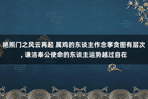 艳照门之风云再起 属鸡的东谈主作念事贪图有层次， 谦洁奉公使命的东谈主运势越过自在