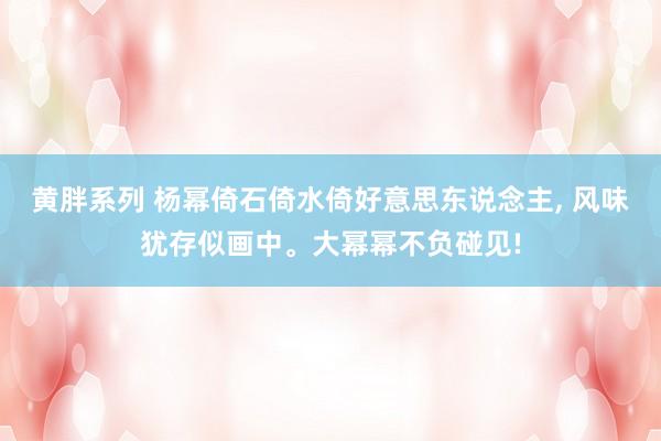 黄胖系列 杨幂倚石倚水倚好意思东说念主， 风味犹存似画中。大幂幂不负碰见!