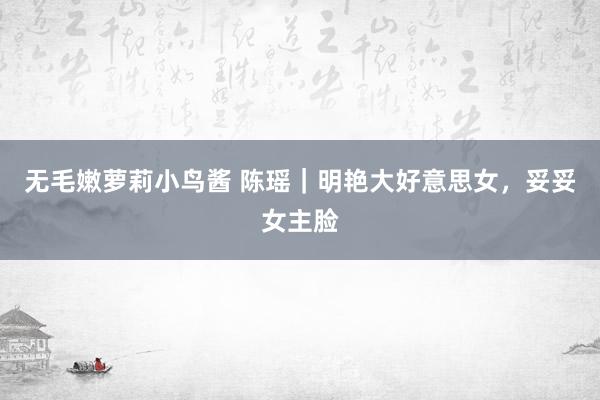 无毛嫩萝莉小鸟酱 陈瑶｜明艳大好意思女，<a href=