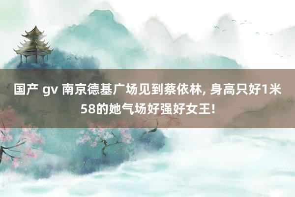 国产 gv 南京德基广场见到蔡依林， 身高只好1米58的她气场好强好女王!