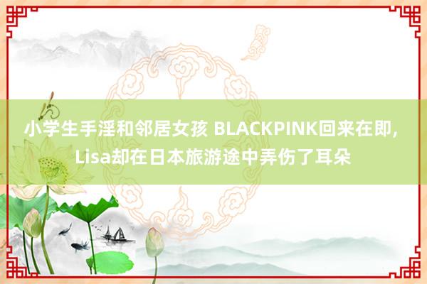 小学生手淫和邻居女孩 BLACKPINK回来在即， Lisa却在日本旅游途中弄伤了耳朵