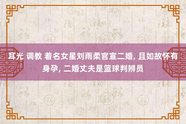 耳光 调教 着名女星刘雨柔官宣二婚， 且如故怀有身孕， 二婚丈夫是篮球判辨员